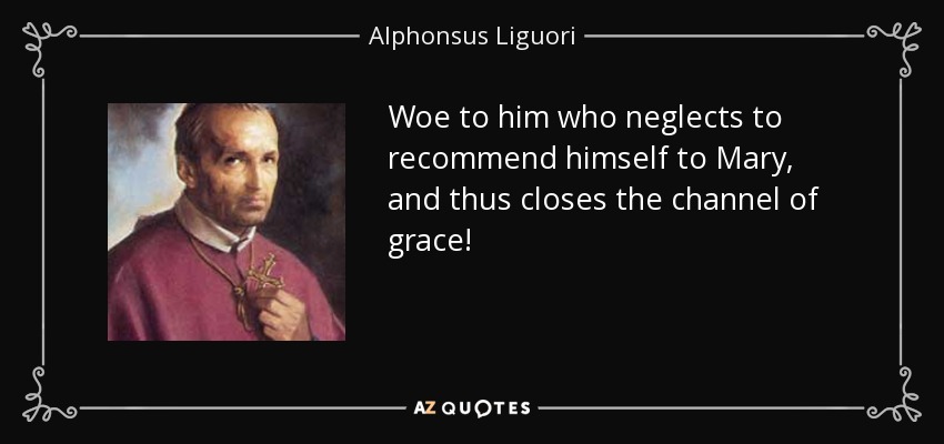 Woe to him who neglects to recommend himself to Mary, and thus closes the channel of grace! - Alphonsus Liguori