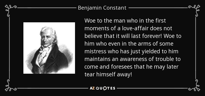 Woe to the man who in the first moments of a love-affair does not believe that it will last forever! Woe to him who even in the arms of some mistress who has just yielded to him maintains an awareness of trouble to come and foresees that he may later tear himself away! - Benjamin Constant