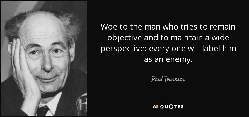 Woe to the man who tries to remain objective and to maintain a wide perspective: every one will label him as an enemy. - Paul Tournier