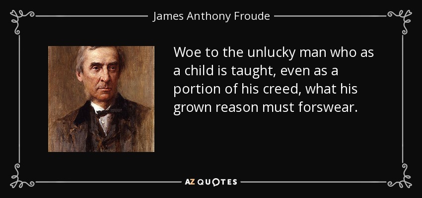 Woe to the unlucky man who as a child is taught, even as a portion of his creed, what his grown reason must forswear. - James Anthony Froude
