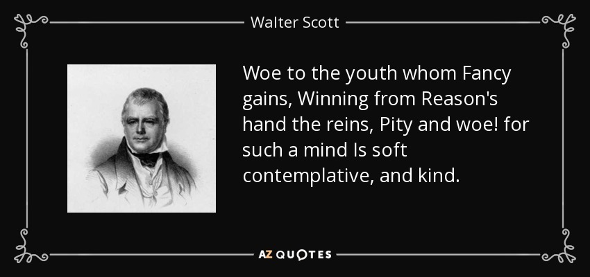 Woe to the youth whom Fancy gains, Winning from Reason's hand the reins, Pity and woe! for such a mind Is soft contemplative, and kind. - Walter Scott