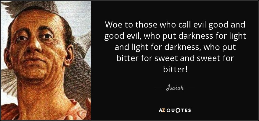 Woe to those who call evil good and good evil, who put darkness for light and light for darkness, who put bitter for sweet and sweet for bitter! - Isaiah