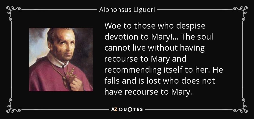 Woe to those who despise devotion to Mary! ... The soul cannot live without having recourse to Mary and recommending itself to her. He falls and is lost who does not have recourse to Mary. - Alphonsus Liguori
