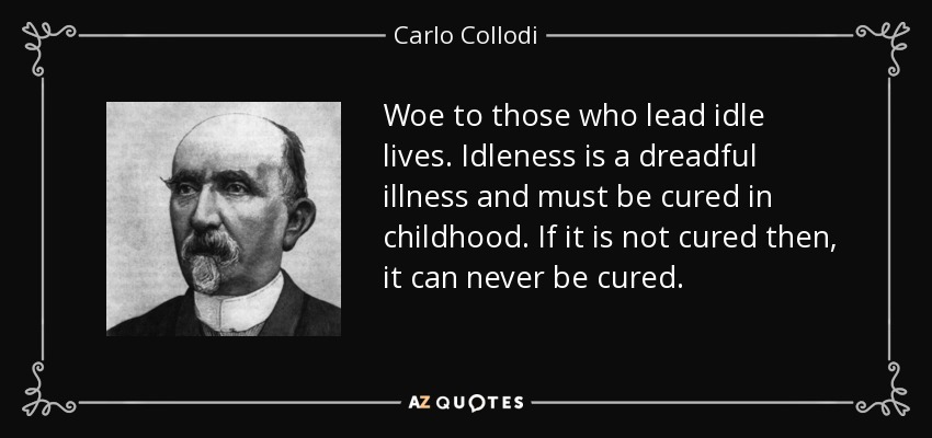 Woe to those who lead idle lives. Idleness is a dreadful illness and must be cured in childhood. If it is not cured then, it can never be cured. - Carlo Collodi