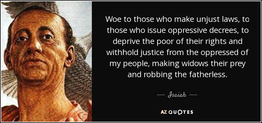 Woe to those who make unjust laws, to those who issue oppressive decrees, to deprive the poor of their rights and withhold justice from the oppressed of my people, making widows their prey and robbing the fatherless. - Isaiah