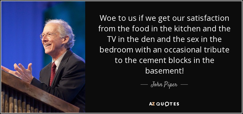 Woe to us if we get our satisfaction from the food in the kitchen and the TV in the den and the sex in the bedroom with an occasional tribute to the cement blocks in the basement! - John Piper