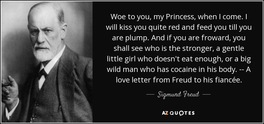 Woe to you, my Princess, when I come. I will kiss you quite red and feed you till you are plump. And if you are froward, you shall see who is the stronger, a gentle little girl who doesn't eat enough, or a big wild man who has cocaine in his body. -- A love letter from Freud to his fiancée. - Sigmund Freud