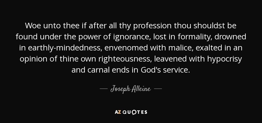 Woe unto thee if after all thy profession thou shouldst be found under the power of ignorance, lost in formality, drowned in earthly-mindedness, envenomed with malice, exalted in an opinion of thine own righteousness, leavened with hypocrisy and carnal ends in God's service. - Joseph Alleine