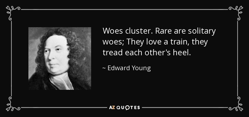 Woes cluster. Rare are solitary woes; They love a train, they tread each other's heel. - Edward Young