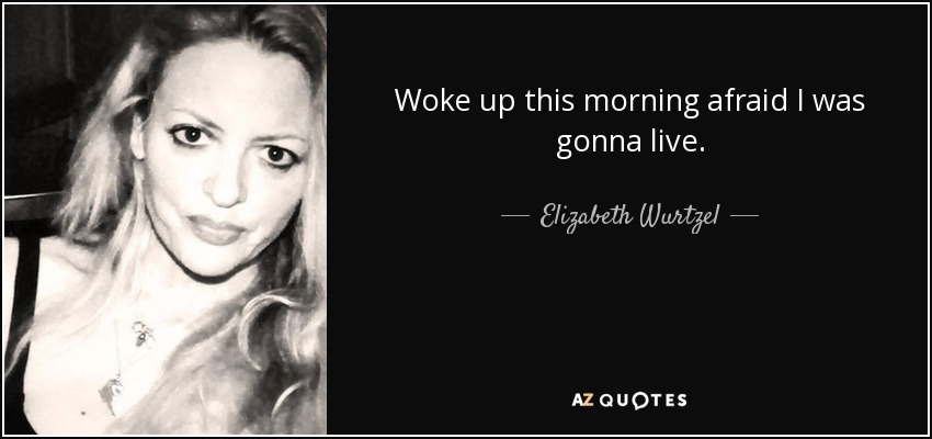 Woke up this morning afraid I was gonna live. - Elizabeth Wurtzel