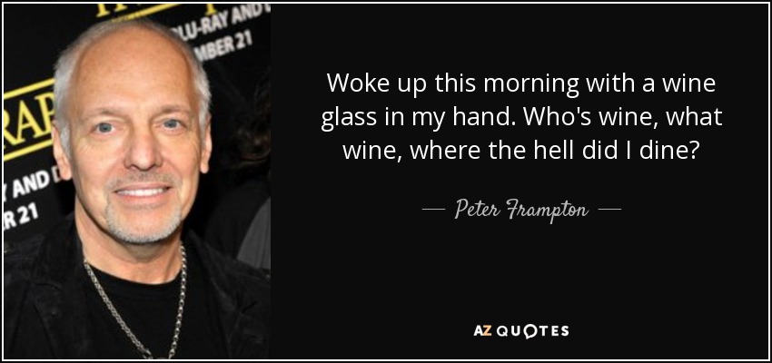Woke up this morning with a wine glass in my hand. Who's wine, what wine, where the hell did I dine? - Peter Frampton