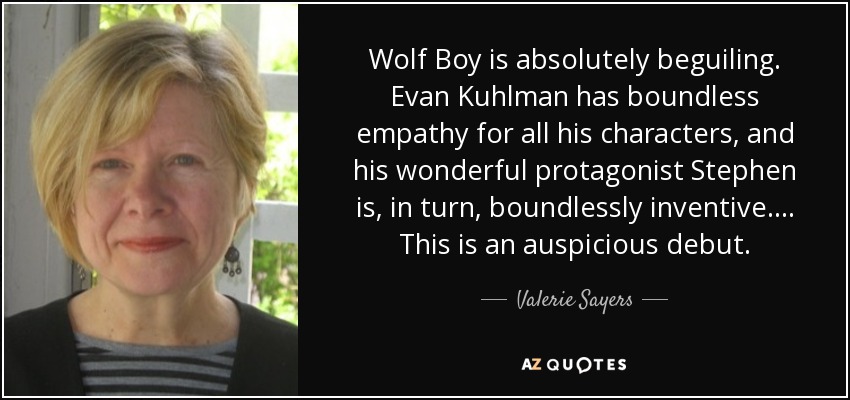 Wolf Boy is absolutely beguiling. Evan Kuhlman has boundless empathy for all his characters, and his wonderful protagonist Stephen is, in turn, boundlessly inventive. . . . This is an auspicious debut. - Valerie Sayers