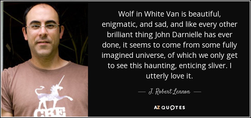 Wolf in White Van is beautiful, enigmatic, and sad, and like every other brilliant thing John Darnielle has ever done, it seems to come from some fully imagined universe, of which we only get to see this haunting, enticing sliver. I utterly love it. - J. Robert Lennon