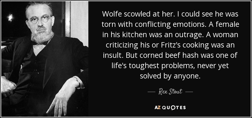 Wolfe scowled at her. I could see he was torn with conflicting emotions. A female in his kitchen was an outrage. A woman criticizing his or Fritz's cooking was an insult. But corned beef hash was one of life's toughest problems, never yet solved by anyone. - Rex Stout