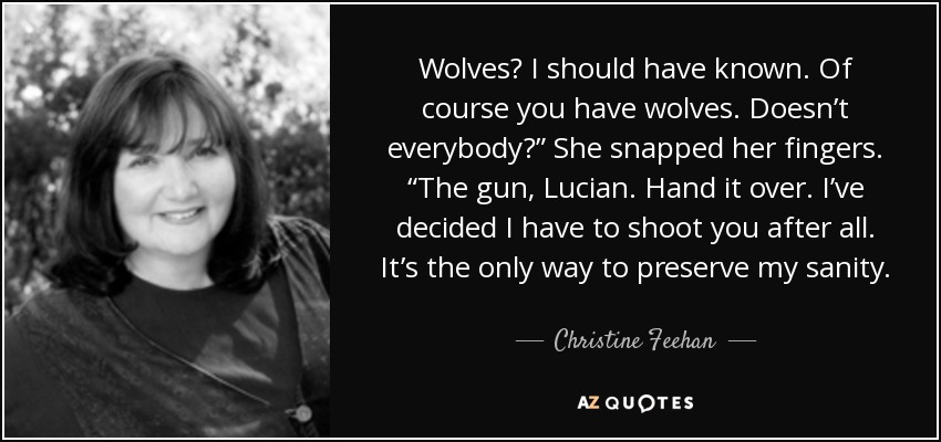 Wolves? I should have known. Of course you have wolves. Doesn’t everybody?” She snapped her fingers. “The gun, Lucian. Hand it over. I’ve decided I have to shoot you after all. It’s the only way to preserve my sanity. - Christine Feehan