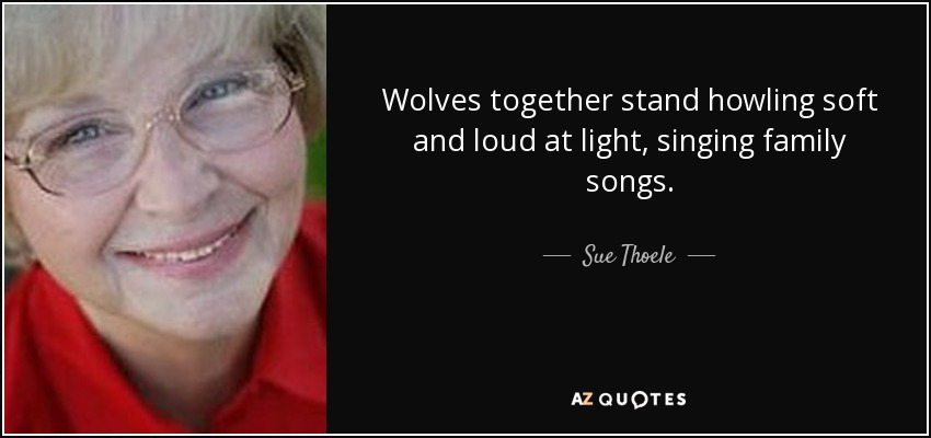 Wolves together stand howling soft and loud at light, singing family songs. - Sue Thoele