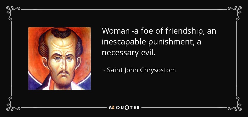 Woman -a foe of friendship, an inescapable punishment, a necessary evil. - Saint John Chrysostom