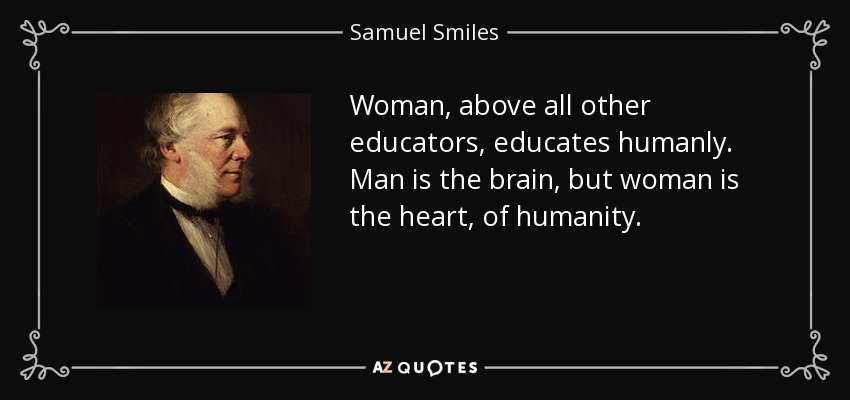 Woman, above all other educators, educates humanly. Man is the brain, but woman is the heart, of humanity. - Samuel Smiles