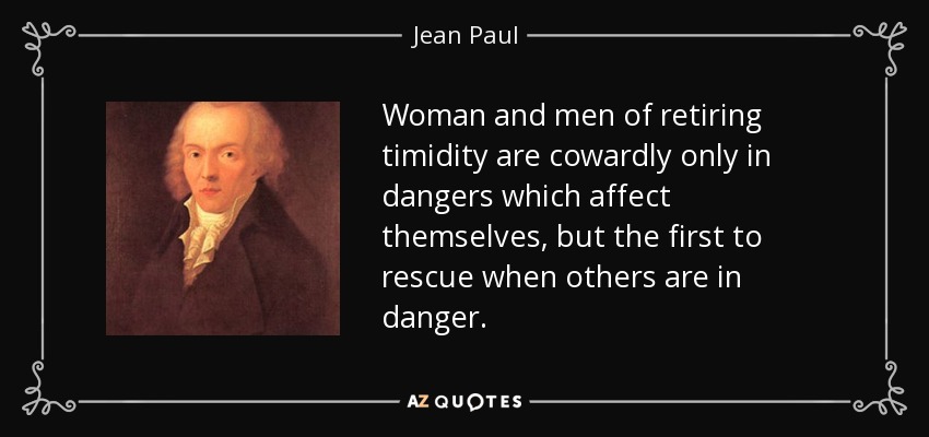 Woman and men of retiring timidity are cowardly only in dangers which affect themselves, but the first to rescue when others are in danger. - Jean Paul