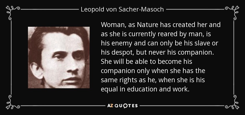 Woman, as Nature has created her and as she is currently reared by man, is his enemy and can only be his slave or his despot, but never his companion. She will be able to become his companion only when she has the same rights as he, when she is his equal in education and work. - Leopold von Sacher-Masoch