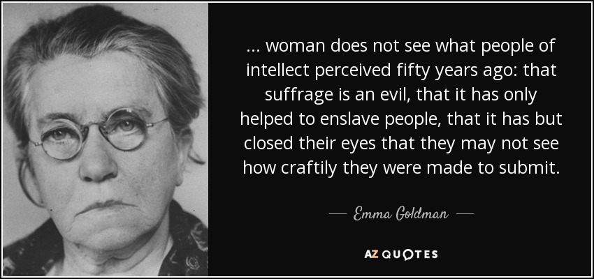 ... woman does not see what people of intellect perceived fifty years ago: that suffrage is an evil, that it has only helped to enslave people, that it has but closed their eyes that they may not see how craftily they were made to submit. - Emma Goldman