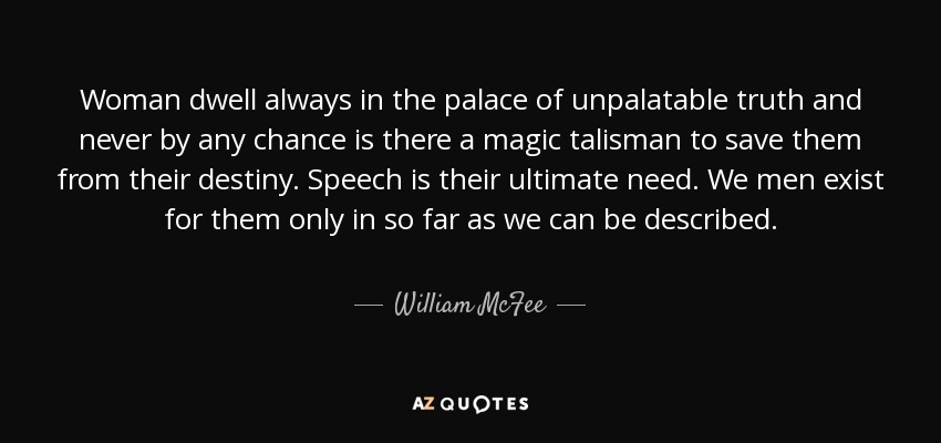 Woman dwell always in the palace of unpalatable truth and never by any chance is there a magic talisman to save them from their destiny. Speech is their ultimate need. We men exist for them only in so far as we can be described. - William McFee