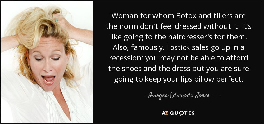 Woman for whom Botox and fillers are the norm don't feel dressed without it. It's like going to the hairdresser's for them. Also, famously, lipstick sales go up in a recession: you may not be able to afford the shoes and the dress but you are sure going to keep your lips pillow perfect. - Imogen Edwards-Jones