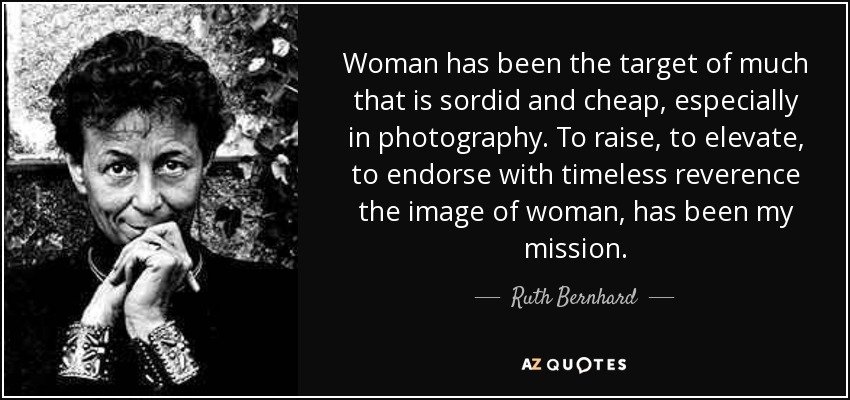 Woman has been the target of much that is sordid and cheap, especially in photography. To raise, to elevate, to endorse with timeless reverence the image of woman, has been my mission. - Ruth Bernhard