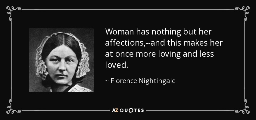 Woman has nothing but her affections,--and this makes her at once more loving and less loved. - Florence Nightingale