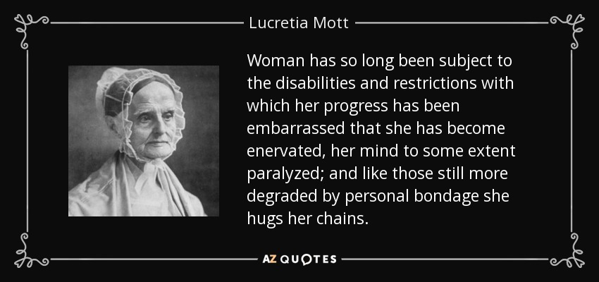 Woman has so long been subject to the disabilities and restrictions with which her progress has been embarrassed that she has become enervated, her mind to some extent paralyzed; and like those still more degraded by personal bondage she hugs her chains. - Lucretia Mott