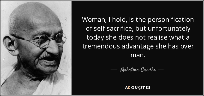 Woman, I hold, is the personification of self-sacrifice, but unfortunately today she does not realise what a tremendous advantage she has over man. - Mahatma Gandhi
