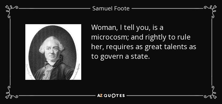 Woman, I tell you, is a microcosm; and rightly to rule her, requires as great talents as to govern a state. - Samuel Foote
