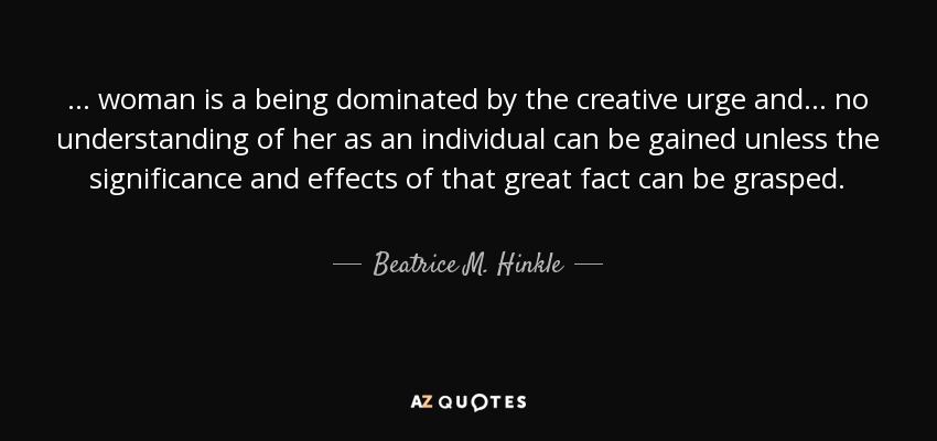 . . . woman is a being dominated by the creative urge and . . . no understanding of her as an individual can be gained unless the significance and effects of that great fact can be grasped. - Beatrice M. Hinkle