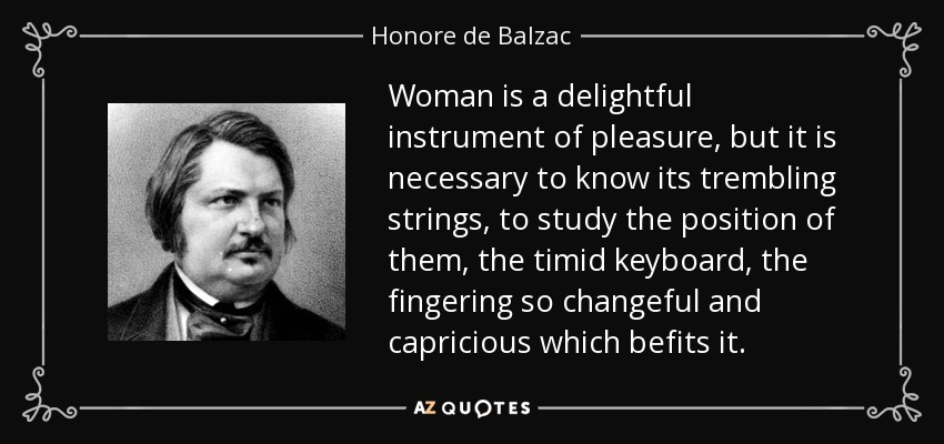 Woman is a delightful instrument of pleasure, but it is necessary to know its trembling strings, to study the position of them, the timid keyboard, the fingering so changeful and capricious which befits it. - Honore de Balzac