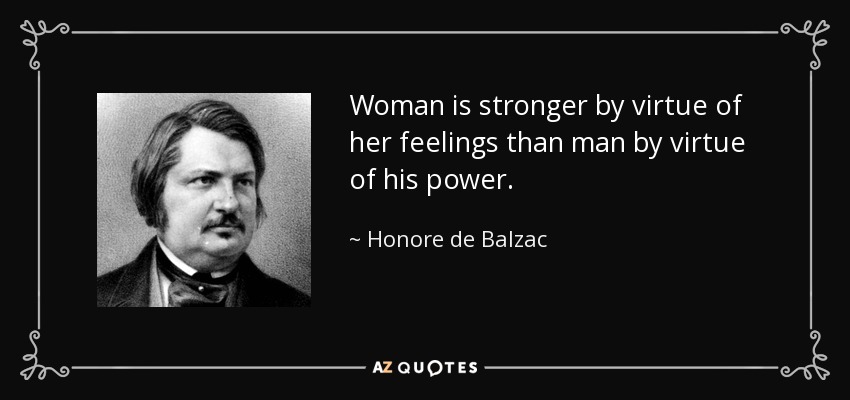 Woman is stronger by virtue of her feelings than man by virtue of his power. - Honore de Balzac