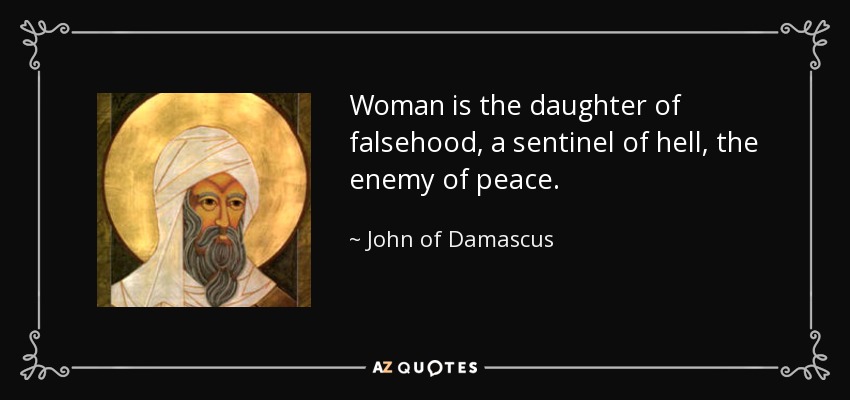 Woman is the daughter of falsehood, a sentinel of hell, the enemy of peace. - John of Damascus