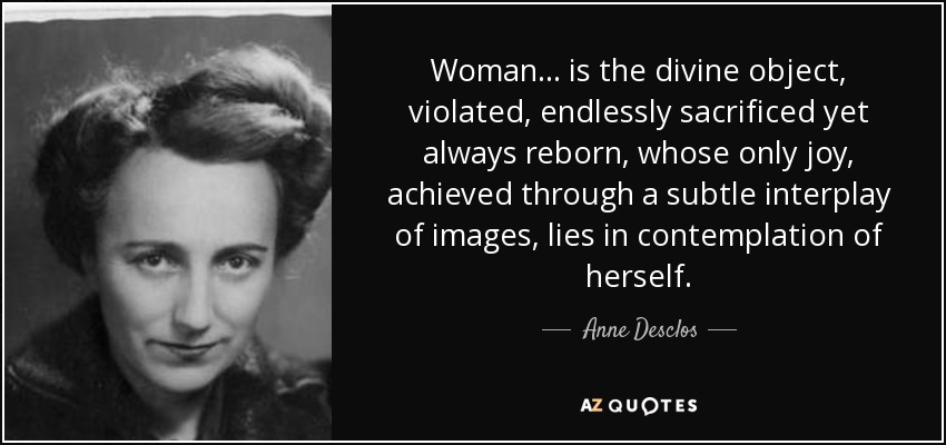 Woman ... is the divine object, violated, endlessly sacrificed yet always reborn, whose only joy, achieved through a subtle interplay of images, lies in contemplation of herself. - Anne Desclos