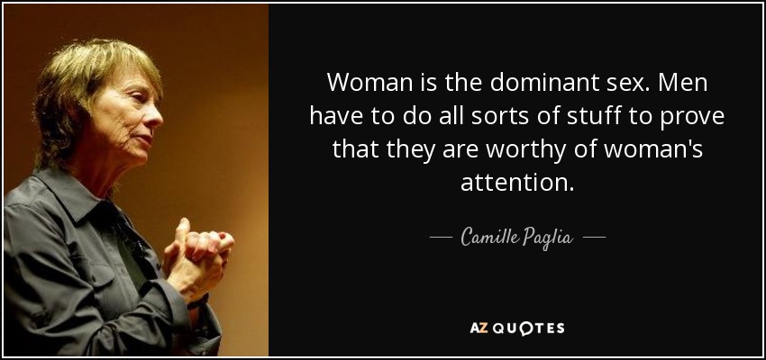 Woman is the dominant sex. Men have to do all sorts of stuff to prove that they are worthy of woman's attention. - Camille Paglia