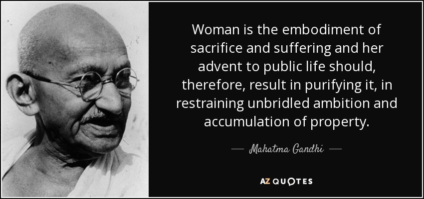Woman is the embodiment of sacrifice and suffering and her advent to public life should, therefore, result in purifying it, in restraining unbridled ambition and accumulation of property. - Mahatma Gandhi