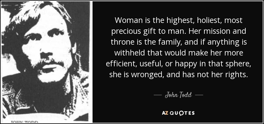 Woman is the highest, holiest, most precious gift to man. Her mission and throne is the family, and if anything is withheld that would make her more efficient, useful, or happy in that sphere, she is wronged, and has not her rights. - John Todd