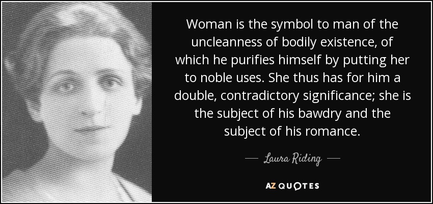 Woman is the symbol to man of the uncleanness of bodily existence, of which he purifies himself by putting her to noble uses. She thus has for him a double, contradictory significance; she is the subject of his bawdry and the subject of his romance. - Laura Riding