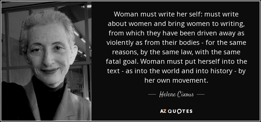 Woman must write her self: must write about women and bring women to writing, from which they have been driven away as violently as from their bodies - for the same reasons, by the same law, with the same fatal goal. Woman must put herself into the text - as into the world and into history - by her own movement. - Helene Cixous