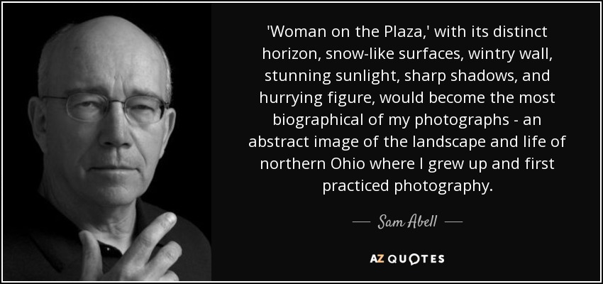 'Woman on the Plaza,' with its distinct horizon, snow-like surfaces, wintry wall, stunning sunlight, sharp shadows, and hurrying figure, would become the most biographical of my photographs - an abstract image of the landscape and life of northern Ohio where I grew up and first practiced photography. - Sam Abell