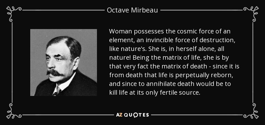 Woman possesses the cosmic force of an element, an invincible force of destruction, like nature's. She is, in herself alone, all nature! Being the matrix of life, she is by that very fact the matrix of death - since it is from death that life is perpetually reborn, and since to annihilate death would be to kill life at its only fertile source. - Octave Mirbeau