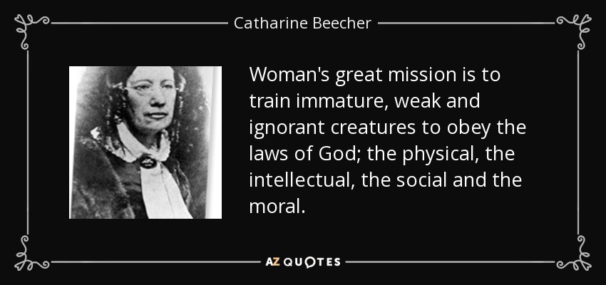 Woman's great mission is to train immature, weak and ignorant creatures to obey the laws of God; the physical, the intellectual, the social and the moral. - Catharine Beecher