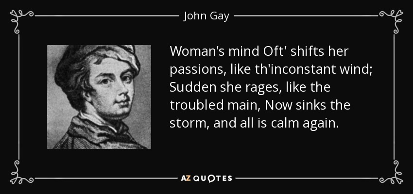 Woman's mind Oft' shifts her passions, like th'inconstant wind; Sudden she rages, like the troubled main, Now sinks the storm, and all is calm again. - John Gay