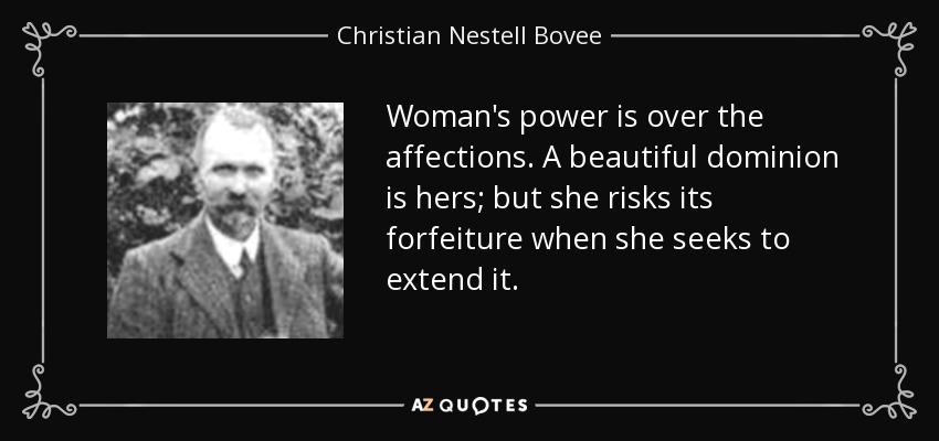 Woman's power is over the affections. A beautiful dominion is hers; but she risks its forfeiture when she seeks to extend it. - Christian Nestell Bovee