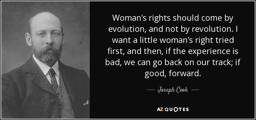 Woman's rights should come by evolution, and not by revolution. I want a little woman's right tried first, and then, if the experience is bad, we can go back on our track; if good, forward. - Joseph Cook