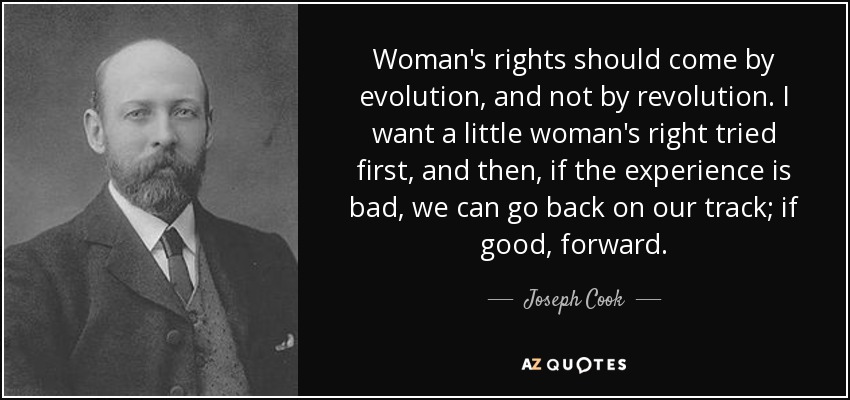 Woman's rights should come by evolution, and not by revolution. I want a little woman's right tried first, and then, if the experience is bad, we can go back on our track; if good, forward. - Joseph Cook