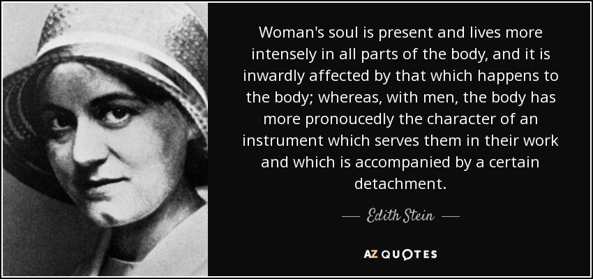 Woman's soul is present and lives more intensely in all parts of the body, and it is inwardly affected by that which happens to the body; whereas, with men, the body has more pronoucedly the character of an instrument which serves them in their work and which is accompanied by a certain detachment. - Edith Stein